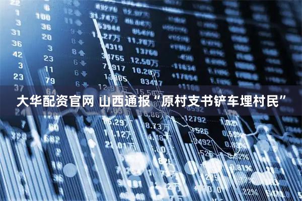 大华配资官网 山西通报“原村支书铲车埋村民”