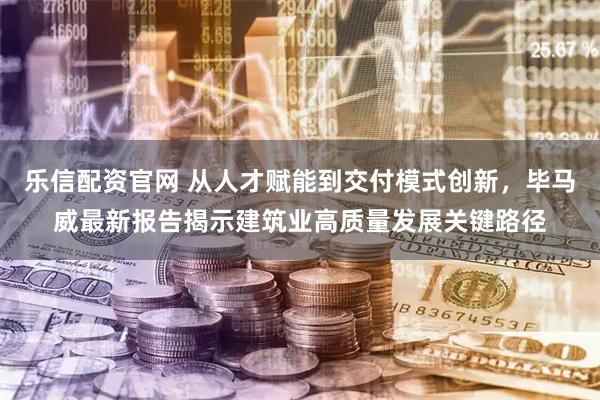 乐信配资官网 从人才赋能到交付模式创新，毕马威最新报告揭示建筑业高质量发展关键路径