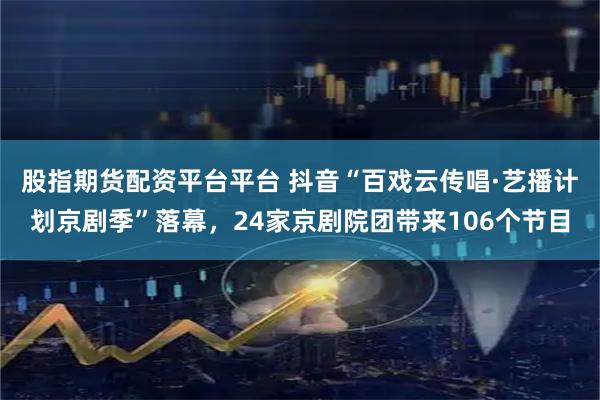 股指期货配资平台平台 抖音“百戏云传唱·艺播计划京剧季”落幕，24家京剧院团带来106个节目