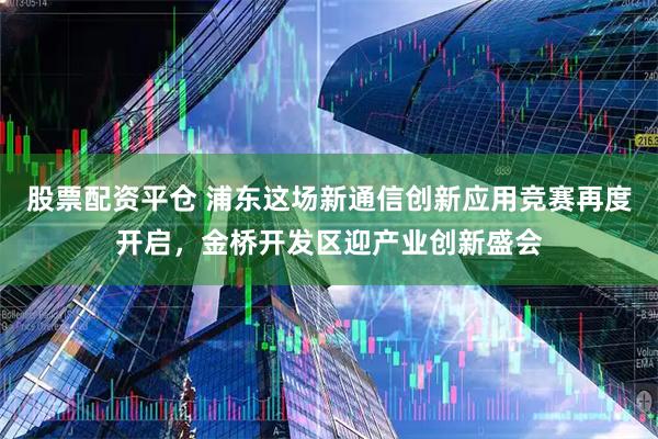 股票配资平仓 浦东这场新通信创新应用竞赛再度开启，金桥开发区迎产业创新盛会