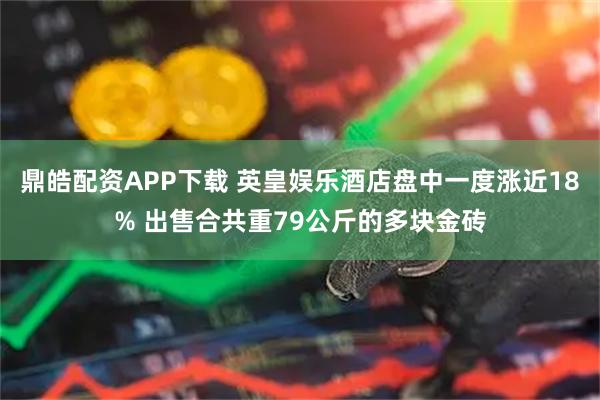 鼎皓配资APP下载 英皇娱乐酒店盘中一度涨近18% 出售合共重79公斤的多块金砖