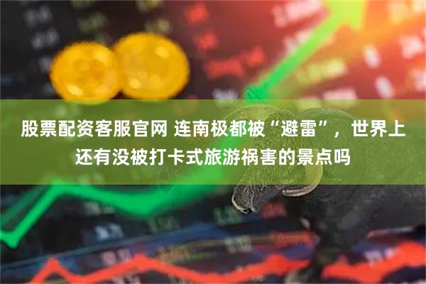 股票配资客服官网 连南极都被“避雷”，世界上还有没被打卡式旅游祸害的景点吗